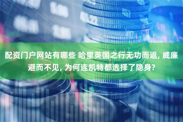 配资门户网站有哪些 哈里英国之行无功而返, 威廉避而不见, 为何连凯特都选择了隐身?