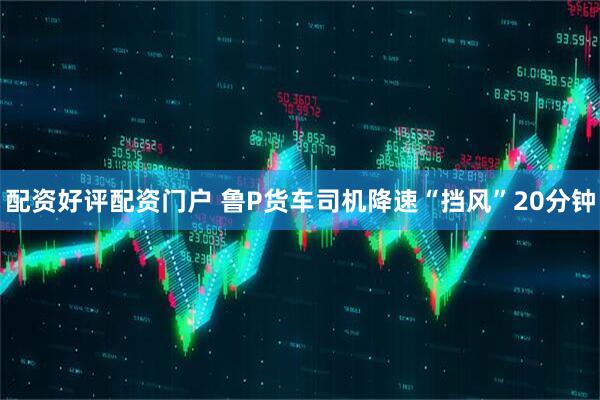 配资好评配资门户 鲁P货车司机降速“挡风”20分钟