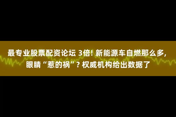 最专业股票配资论坛 3倍! 新能源车自燃那么多, 眼睛“惹的祸”? 权威机构给出数据了