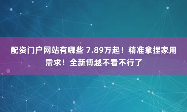 配资门户网站有哪些 7.89万起！精准拿捏家用需求！全新博越不看不行了