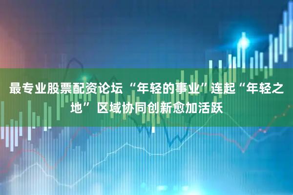 最专业股票配资论坛 “年轻的事业”连起“年轻之地” 区域协同创新愈加活跃