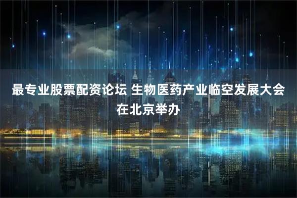 最专业股票配资论坛 生物医药产业临空发展大会在北京举办