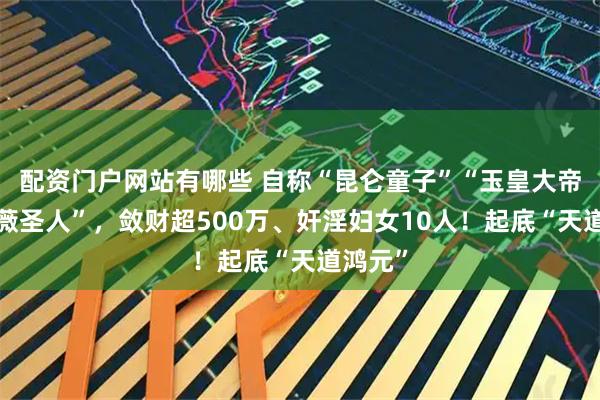 配资门户网站有哪些 自称“昆仑童子”“玉皇大帝”“紫薇圣人”,敛财超500万、奸淫妇女10人!起底“天道鸿元”
