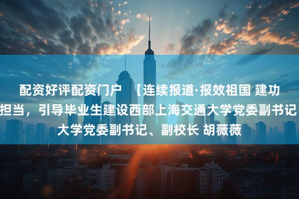 配资好评配资门户 【连续报道·报效祖国 建功西部】厚植责任担当,引导毕业生建设西部上海交通大学党委副书记、副校长 胡薇薇