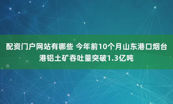 配资门户网站有哪些 今年前10个月山东港口烟台港铝土矿吞吐量突破1.3亿吨