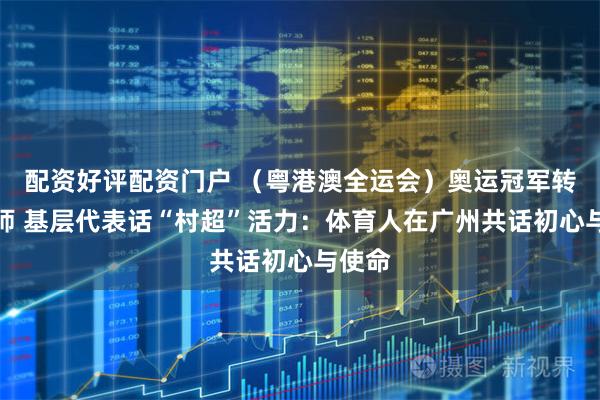 配资好评配资门户 (粤港澳全运会)奥运冠军转型教师 基层代表话“村超”活力:体育人在广州共话初心与使命