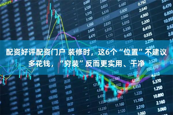 配资好评配资门户 装修时,这6个“位置”不建议多花钱,“穷装”反而更实用、干净