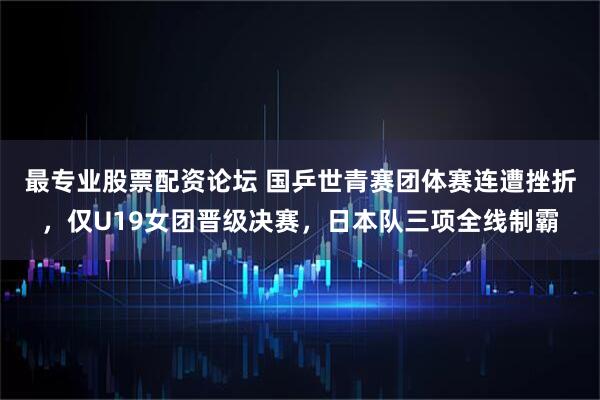 最专业股票配资论坛 国乒世青赛团体赛连遭挫折,仅U19女团晋级决赛,日本队三项全线制霸