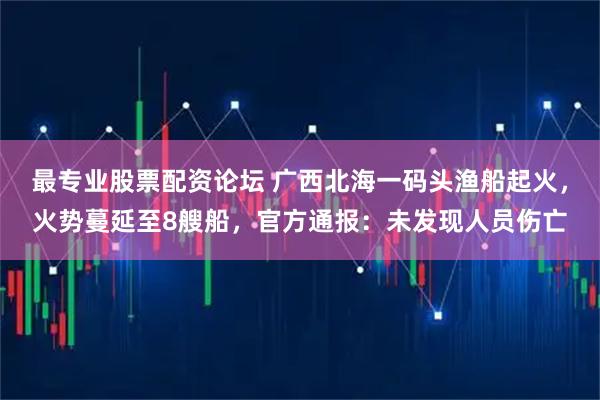最专业股票配资论坛 广西北海一码头渔船起火,火势蔓延至8艘船,官方通报:未发现人员伤亡
