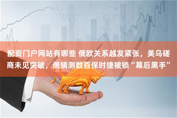 配资门户网站有哪些 俄欧关系越发紧张,美乌磋商未见突破,俄猜测数百保时捷被锁“幕后黑手”