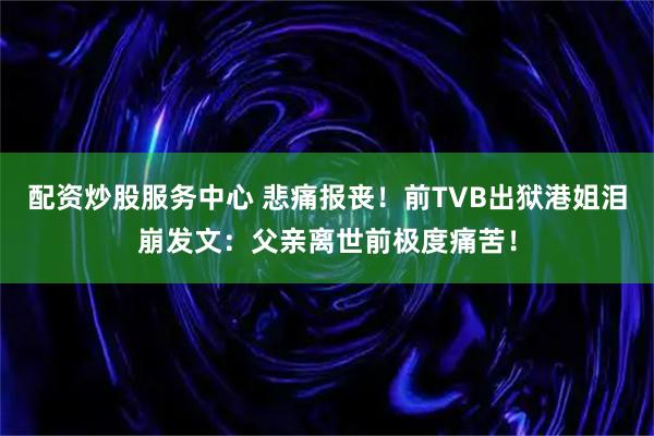 配资炒股服务中心 悲痛报丧！前TVB出狱港姐泪崩发文：父亲离世前极度痛苦！