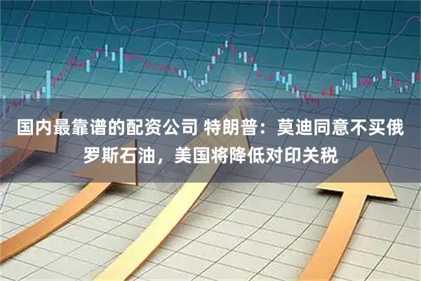 国内最靠谱的配资公司 特朗普：莫迪同意不买俄罗斯石油，美国将降低对印关税