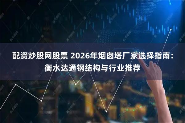 配资炒股网股票 2026年烟囱塔厂家选择指南：衡水达通钢结构与行业推荐