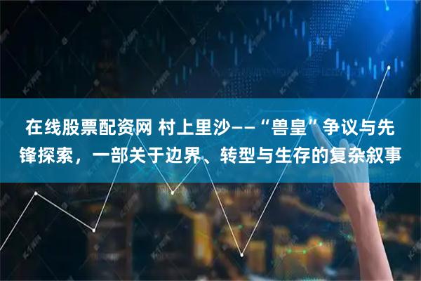 在线股票配资网 村上里沙——“兽皇”争议与先锋探索，一部关于边界、转型与生存的复杂叙事