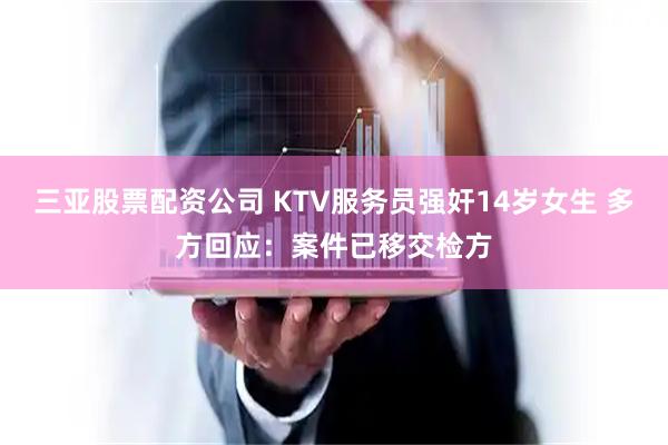 三亚股票配资公司 KTV服务员强奸14岁女生 多方回应：案件已移交检方