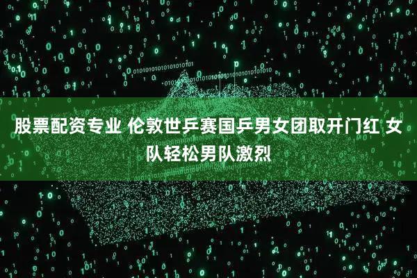 股票配资专业 伦敦世乒赛国乒男女团取开门红 女队轻松男队激烈