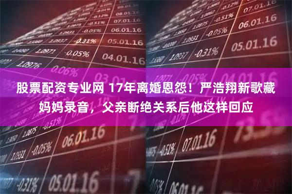 股票配资专业网 17年离婚恩怨！严浩翔新歌藏妈妈录音，父亲断绝关系后他这样回应