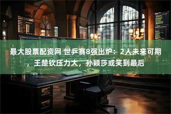 最大股票配资网 世乒赛8强出炉：2人未来可期，王楚钦压力大，孙颖莎或笑到最后