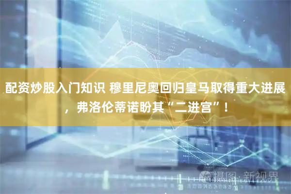 配资炒股入门知识 穆里尼奥回归皇马取得重大进展，弗洛伦蒂诺盼其“二进宫”！