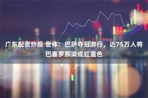 广东配资炒股 世体：巴萨夺冠游行，近75万人将巴塞罗那染成红蓝色