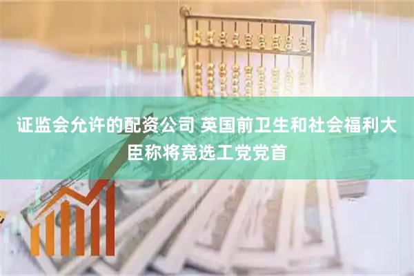 证监会允许的配资公司 英国前卫生和社会福利大臣称将竞选工党党首