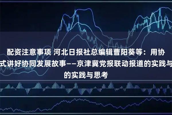 配资注意事项 河北日报社总编辑曹阳葵等：用协同方式讲好协同发展故事——京津冀党报联动报道的实践与思考