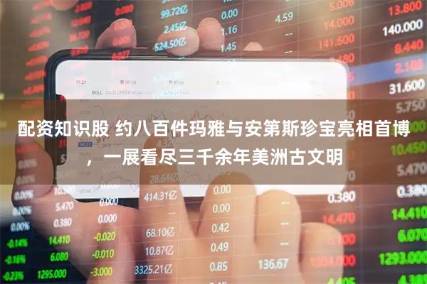 配资知识股 约八百件玛雅与安第斯珍宝亮相首博，一展看尽三千余年美洲古文明