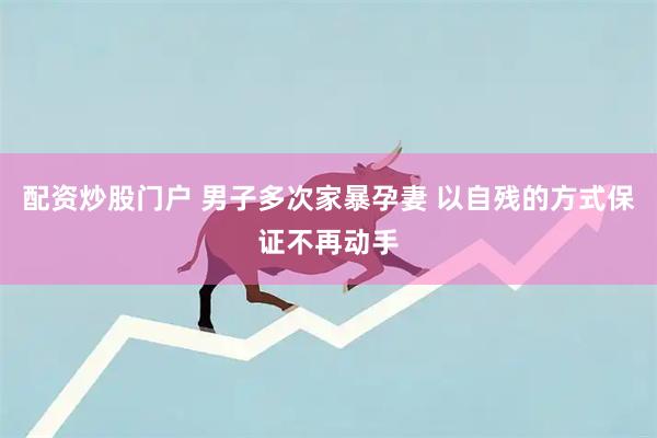 配资炒股门户 男子多次家暴孕妻 以自残的方式保证不再动手