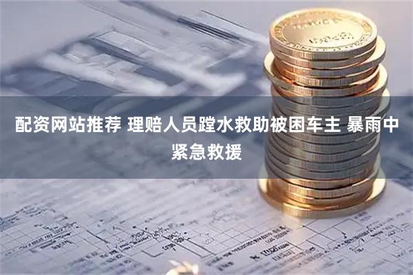 配资网站推荐 理赔人员蹚水救助被困车主 暴雨中紧急救援