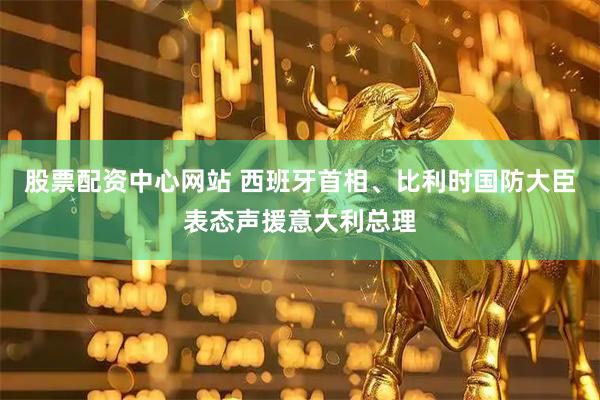 股票配资中心网站 西班牙首相、比利时国防大臣表态声援意大利总理