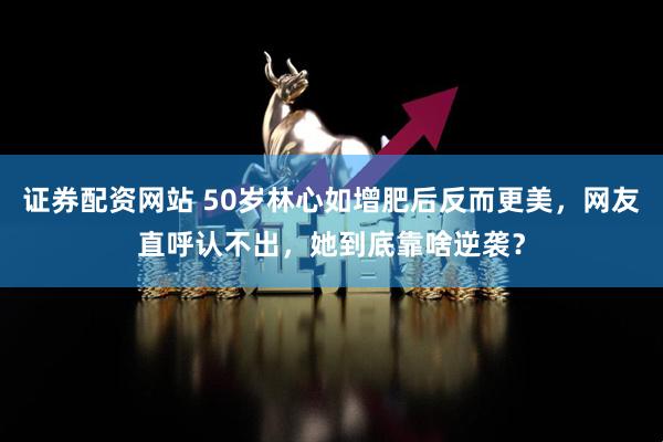 证券配资网站 50岁林心如增肥后反而更美，网友直呼认不出，她到底靠啥逆袭？
