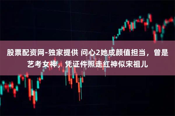 股票配资网-独家提供 问心2她成颜值担当，曾是艺考女神，凭证件照走红神似宋祖儿