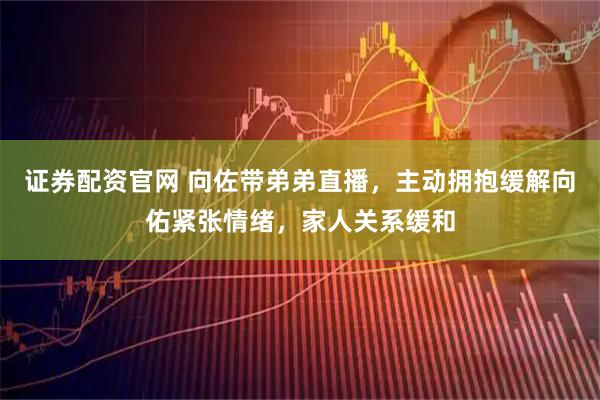 证券配资官网 向佐带弟弟直播，主动拥抱缓解向佑紧张情绪，家人关系缓和